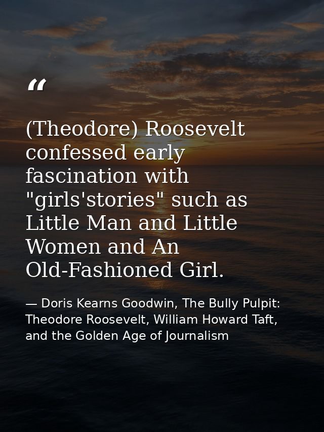 (Theodore) Roosevelt confessed early fascination with "girls'stories" such as Little Man and Little Women and An Old-Fas — Doris Kearns Goodwin, The Bully Pulpit: Theodore Roosevelt, William Howard Taft, and the Golden Age of Journalism