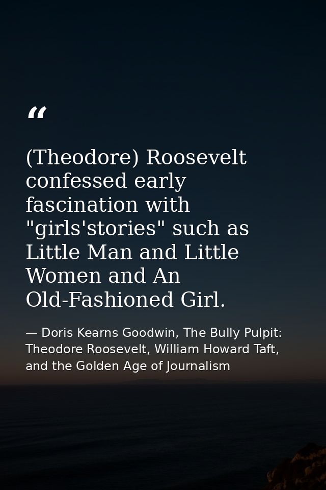 (Theodore) Roosevelt confessed early fascination with "girls'stories" such as Little Man and Little Women and An Old-Fas — Doris Kearns Goodwin, The Bully Pulpit: Theodore Roosevelt, William Howard Taft, and the Golden Age of Journalism