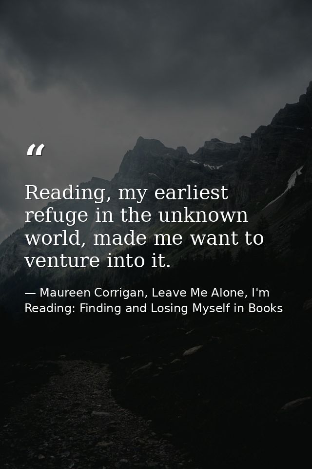 Reading, my earliest refuge in the unknown world, made me want to venture into it. — Maureen Corrigan, Leave Me Alone, I'm Reading: Finding and Losing Myself in Books