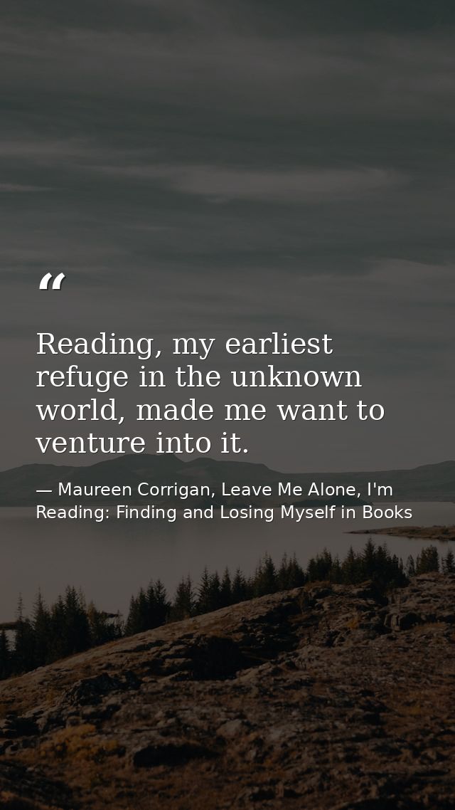 Reading, my earliest refuge in the unknown world, made me want to venture into it. — Maureen Corrigan, Leave Me Alone, I'm Reading: Finding and Losing Myself in Books