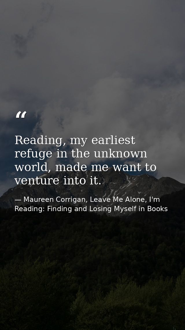 Reading, my earliest refuge in the unknown world, made me want to venture into it. — Maureen Corrigan, Leave Me Alone, I'm Reading: Finding and Losing Myself in Books