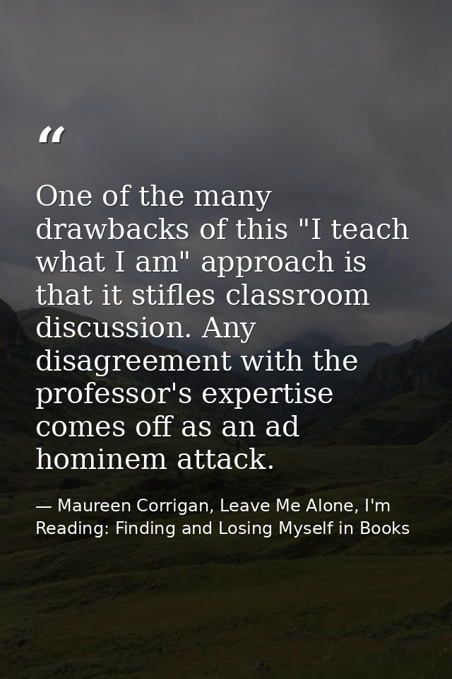 One of the many drawbacks of this "I teach what I am" approach is that it stifles classroom discussion. Any disagreement — Maureen Corrigan, Leave Me Alone, I'm Reading: Finding and Losing Myself in Books