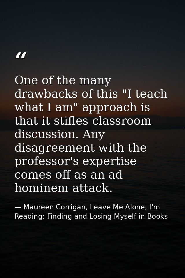 One of the many drawbacks of this "I teach what I am" approach is that it stifles classroom discussion. Any disagreement — Maureen Corrigan, Leave Me Alone, I'm Reading: Finding and Losing Myself in Books