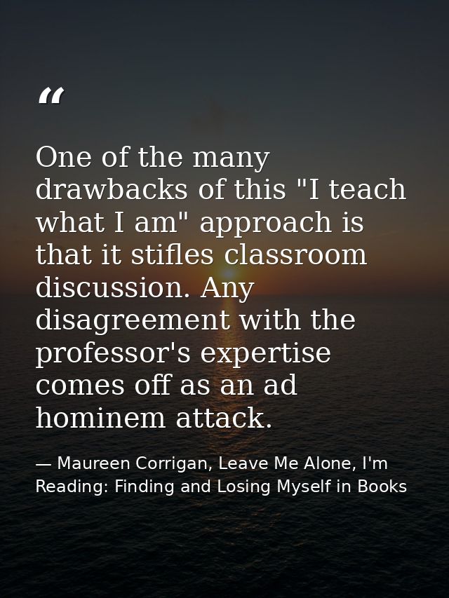 One of the many drawbacks of this "I teach what I am" approach is that it stifles classroom discussion. Any disagreement — Maureen Corrigan, Leave Me Alone, I'm Reading: Finding and Losing Myself in Books
