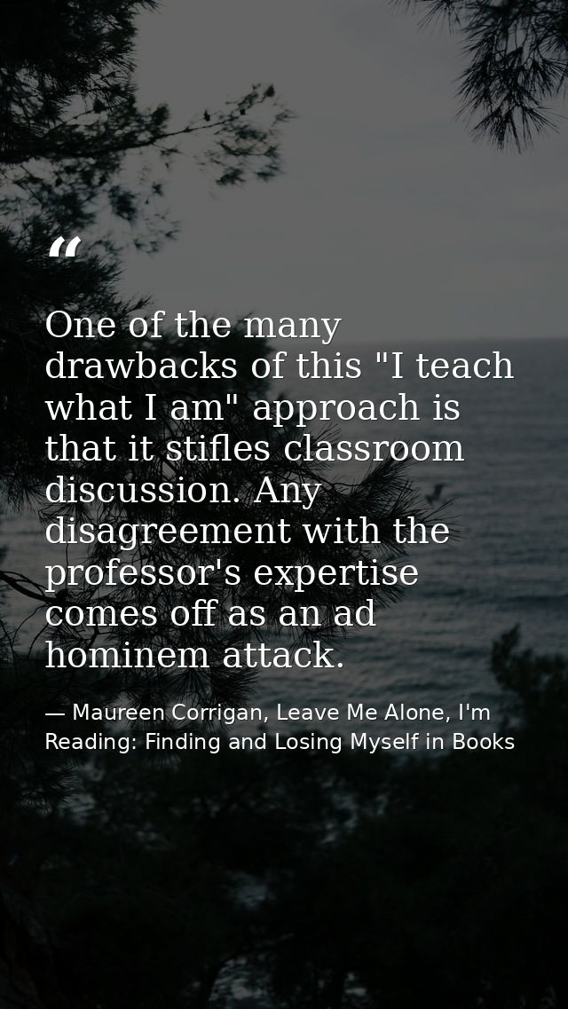 One of the many drawbacks of this "I teach what I am" approach is that it stifles classroom discussion. Any disagreement — Maureen Corrigan, Leave Me Alone, I'm Reading: Finding and Losing Myself in Books