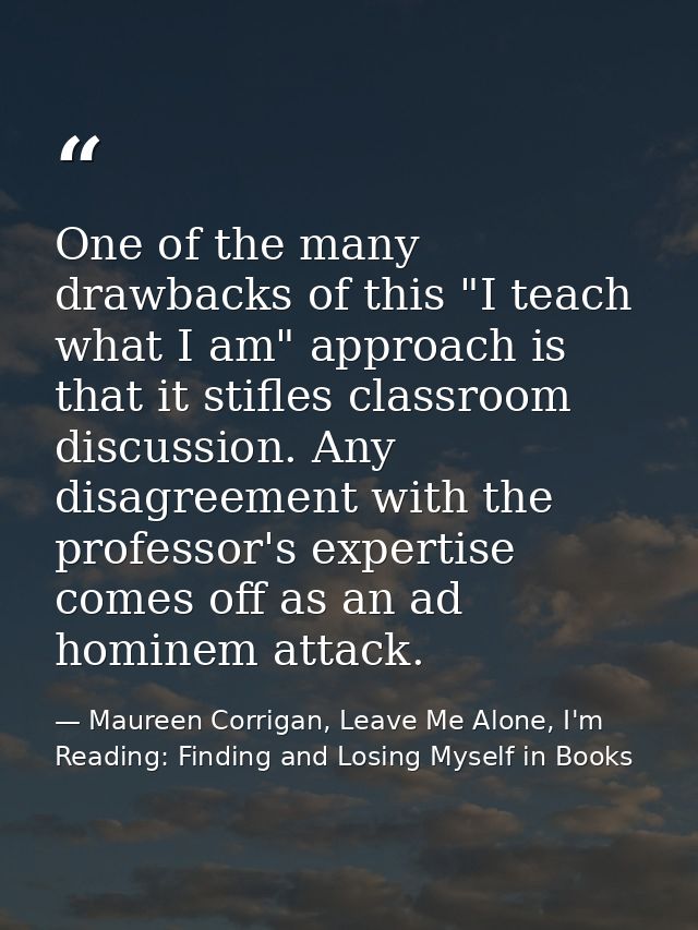One of the many drawbacks of this "I teach what I am" approach is that it stifles classroom discussion. Any disagreement — Maureen Corrigan, Leave Me Alone, I'm Reading: Finding and Losing Myself in Books
