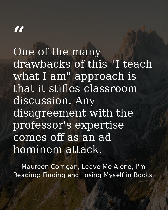 One of the many drawbacks of this "I teach what I am" approach is that it stifles classroom discussion. Any disagreement — Maureen Corrigan, Leave Me Alone, I'm Reading: Finding and Losing Myself in Books