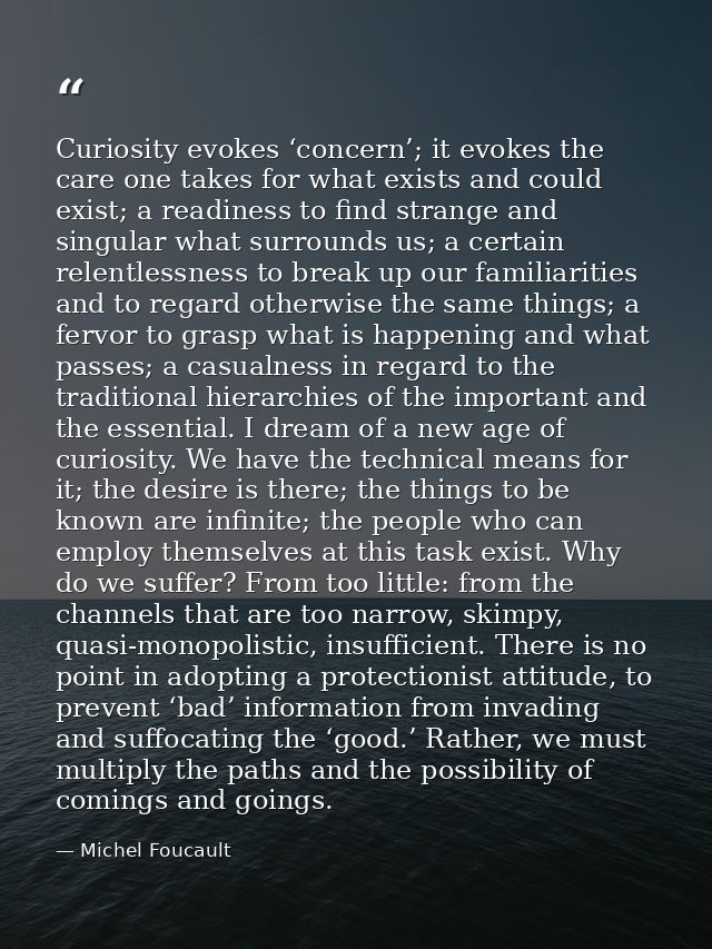 Curiosity evokes ‘concern’; it evokes the care one takes for what exists and could exist; a readiness to find strange an — Michel Foucault
