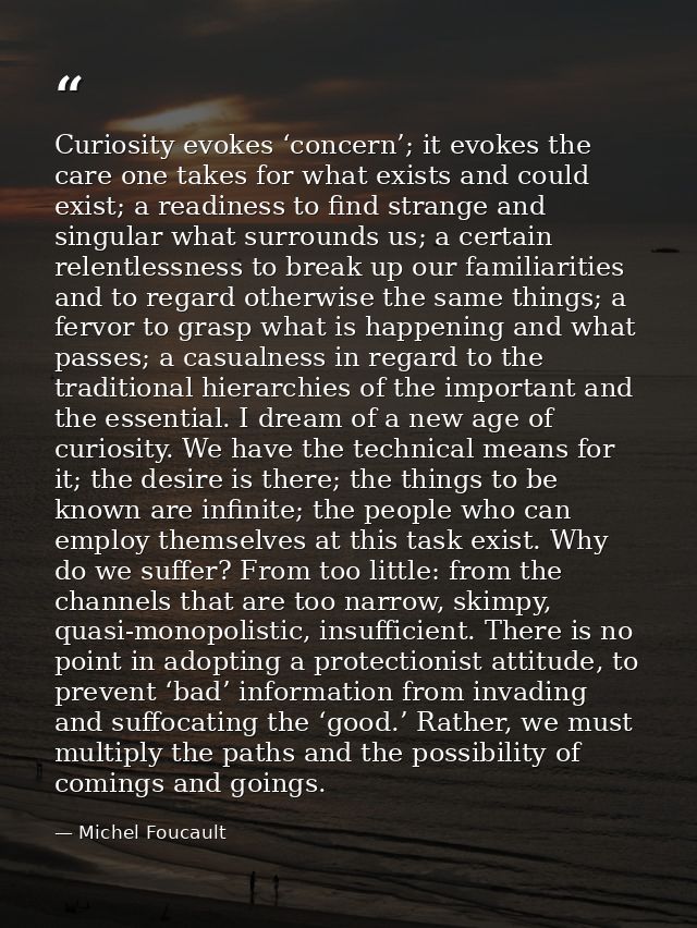 Curiosity evokes ‘concern’; it evokes the care one takes for what exists and could exist; a readiness to find strange an — Michel Foucault