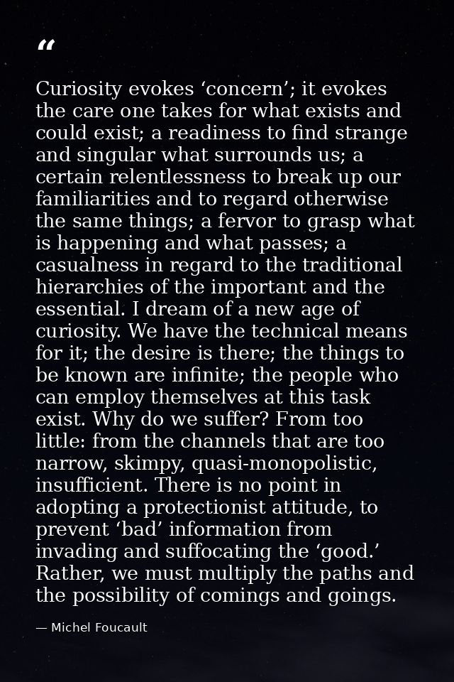 Curiosity evokes ‘concern’; it evokes the care one takes for what exists and could exist; a readiness to find strange an — Michel Foucault