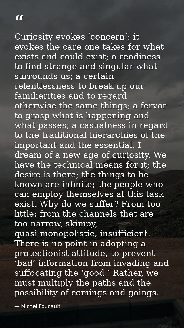 Curiosity evokes ‘concern’; it evokes the care one takes for what exists and could exist; a readiness to find strange an — Michel Foucault