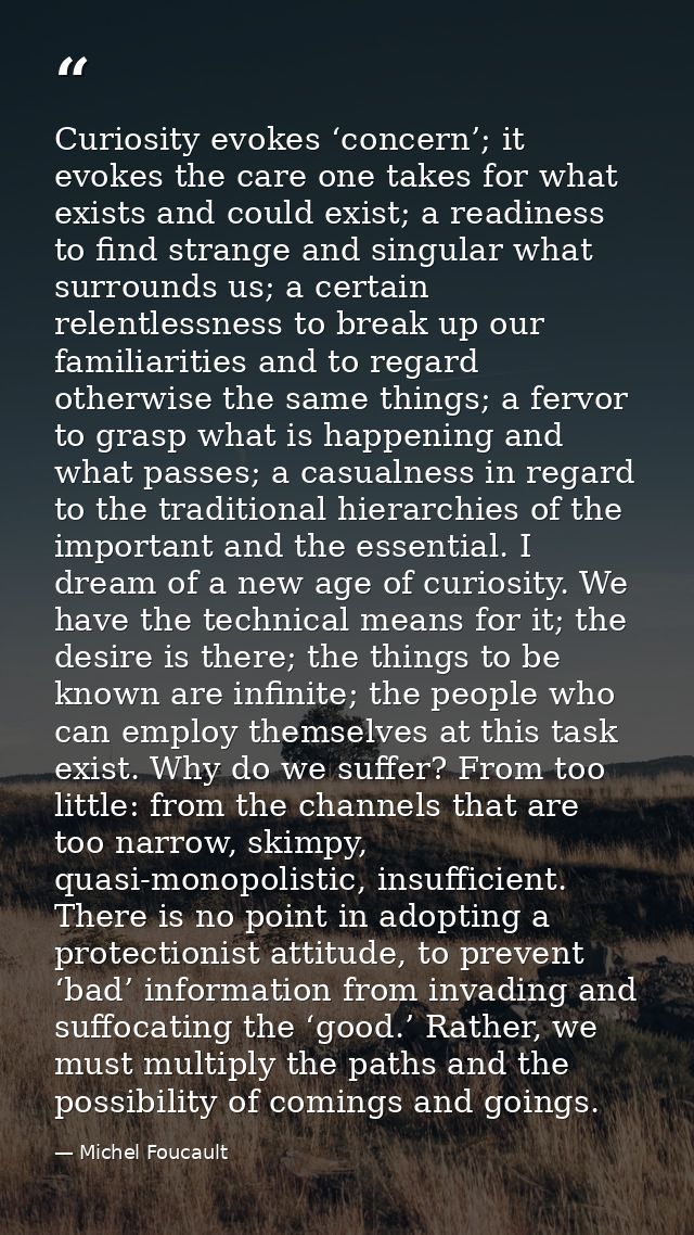 Curiosity evokes ‘concern’; it evokes the care one takes for what exists and could exist; a readiness to find strange an — Michel Foucault