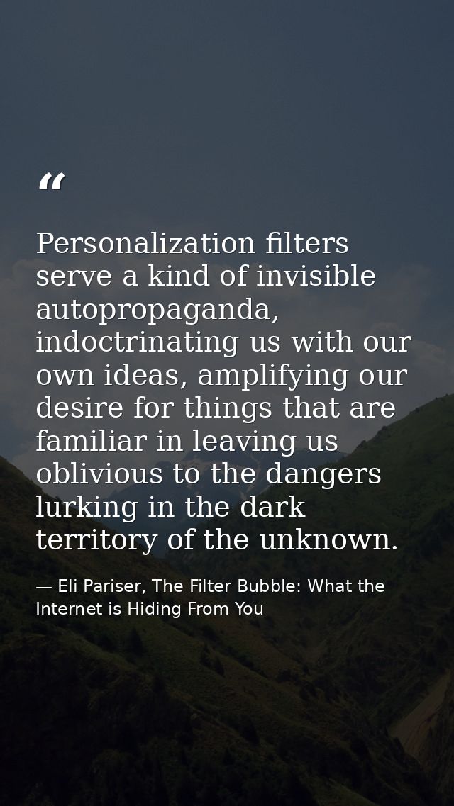 Personalization filters serve a kind of invisible autopropaganda, indoctrinating us with our own ideas, amplifying our d — Eli Pariser, The Filter Bubble: What the Internet is Hiding From You