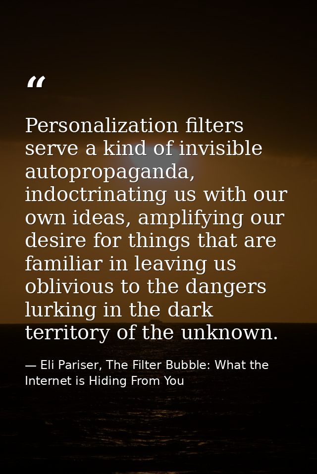 Personalization filters serve a kind of invisible autopropaganda, indoctrinating us with our own ideas, amplifying our d — Eli Pariser, The Filter Bubble: What the Internet is Hiding From You