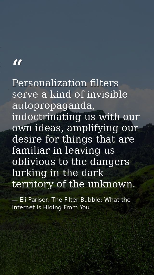 Personalization filters serve a kind of invisible autopropaganda, indoctrinating us with our own ideas, amplifying our d — Eli Pariser, The Filter Bubble: What the Internet is Hiding From You
