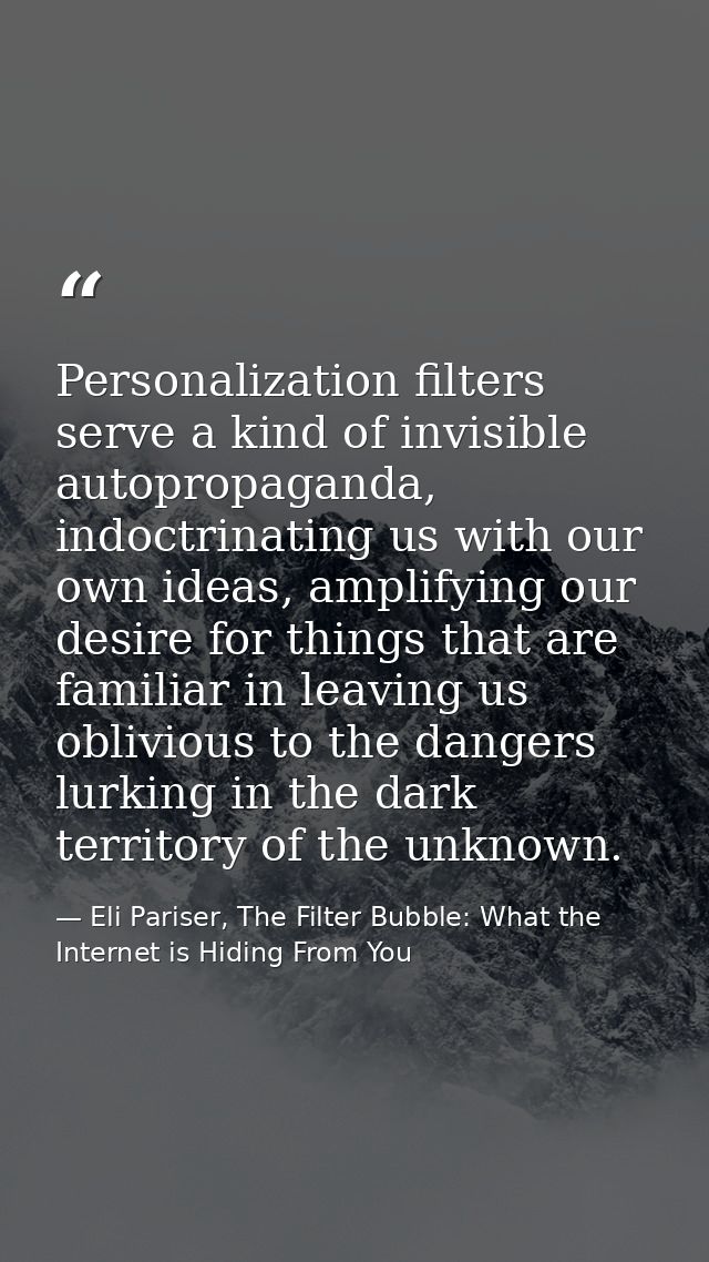 Personalization filters serve a kind of invisible autopropaganda, indoctrinating us with our own ideas, amplifying our d — Eli Pariser, The Filter Bubble: What the Internet is Hiding From You