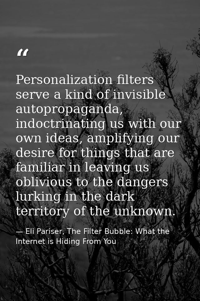 Personalization filters serve a kind of invisible autopropaganda, indoctrinating us with our own ideas, amplifying our d — Eli Pariser, The Filter Bubble: What the Internet is Hiding From You
