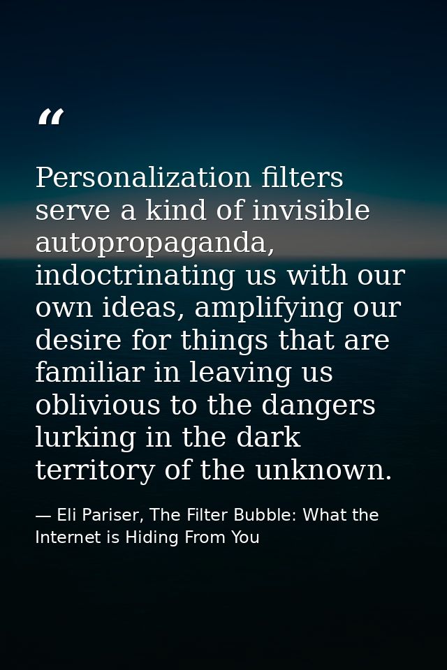 Personalization filters serve a kind of invisible autopropaganda, indoctrinating us with our own ideas, amplifying our d — Eli Pariser, The Filter Bubble: What the Internet is Hiding From You