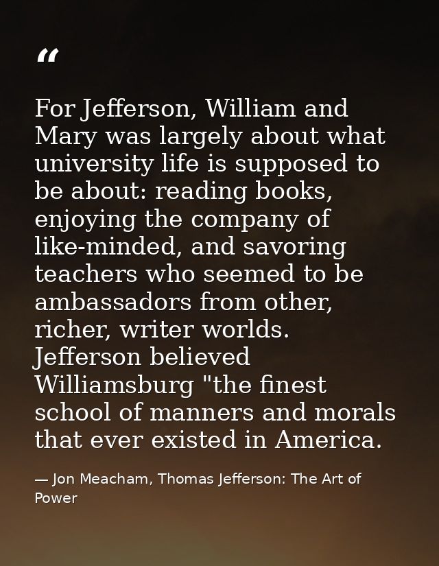 For Jefferson, William and Mary was largely about what university life is supposed to be about: reading books, enjoying  — Jon Meacham, Thomas Jefferson: The Art of Power