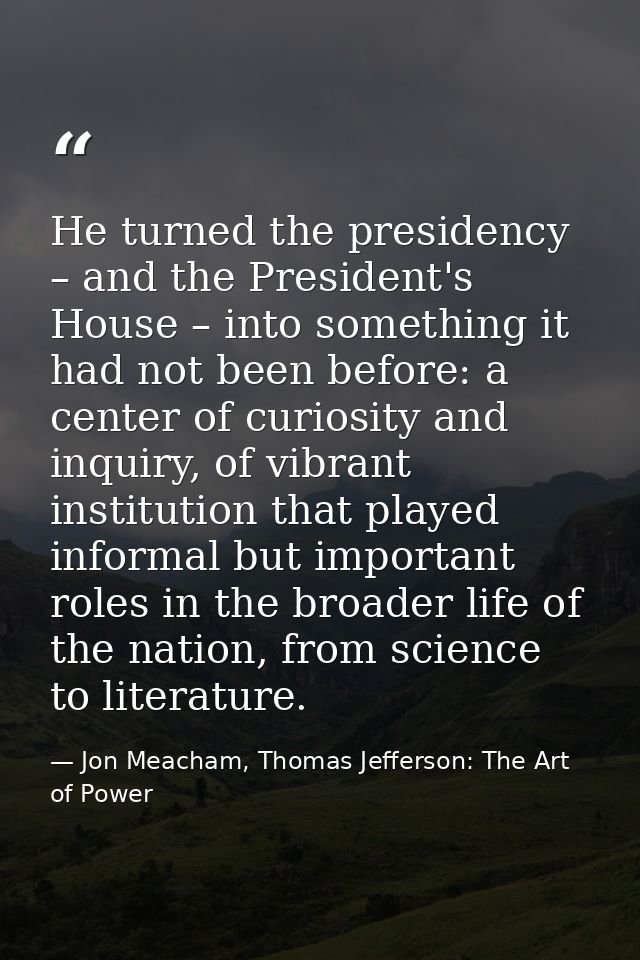 He turned the presidency – and the President's House – into something it had not been before: a center of curiosity and  — Jon Meacham, Thomas Jefferson: The Art of Power