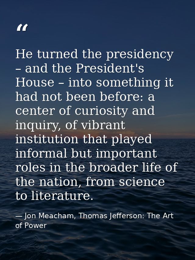 He turned the presidency – and the President's House – into something it had not been before: a center of curiosity and  — Jon Meacham, Thomas Jefferson: The Art of Power