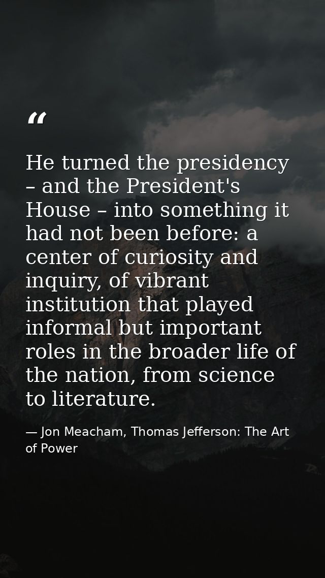 He turned the presidency – and the President's House – into something it had not been before: a center of curiosity and  — Jon Meacham, Thomas Jefferson: The Art of Power