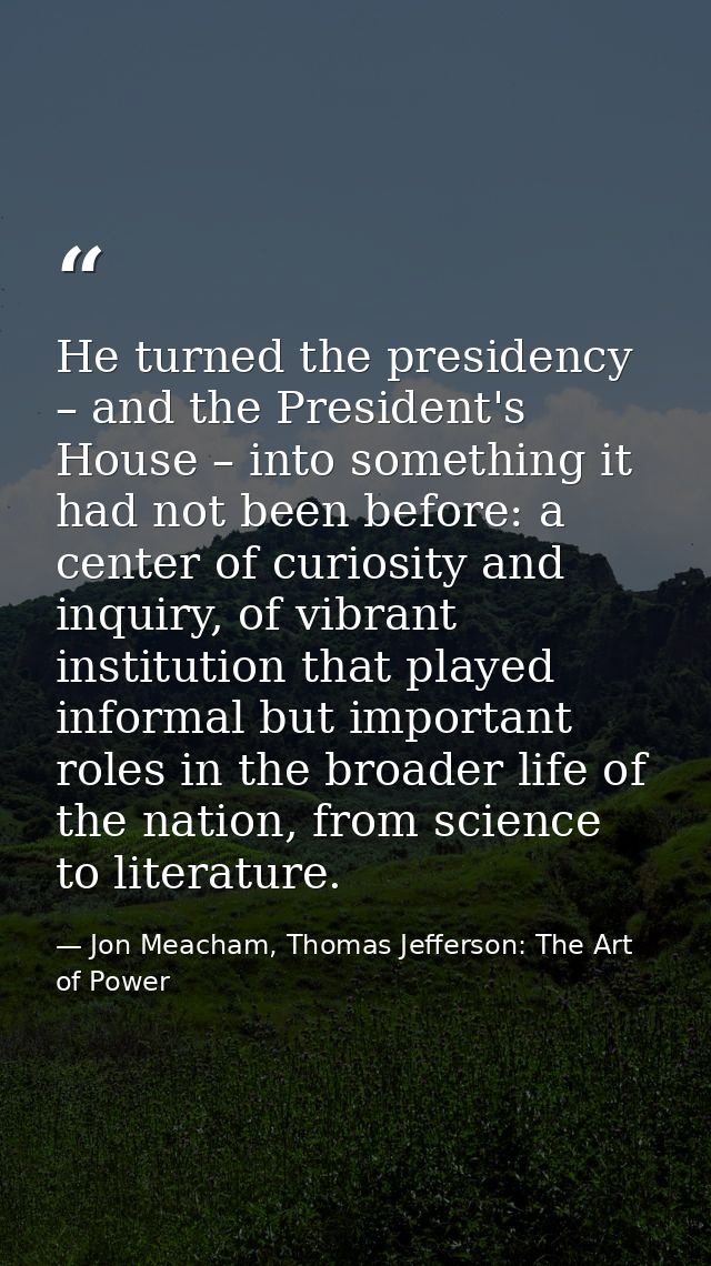 He turned the presidency – and the President's House – into something it had not been before: a center of curiosity and  — Jon Meacham, Thomas Jefferson: The Art of Power