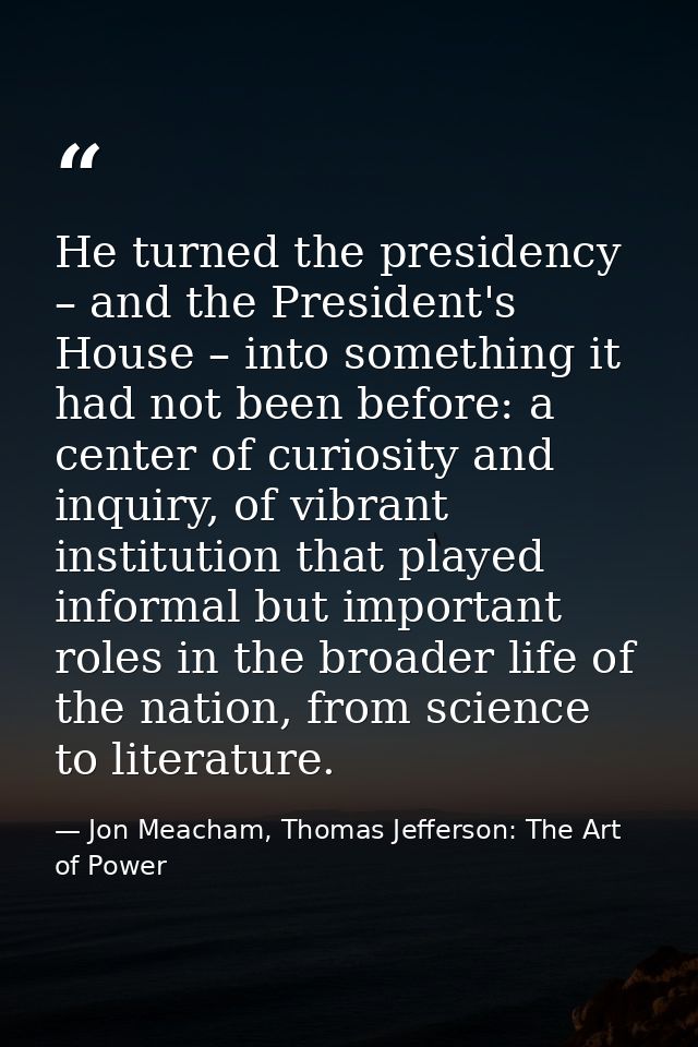 He turned the presidency – and the President's House – into something it had not been before: a center of curiosity and  — Jon Meacham, Thomas Jefferson: The Art of Power