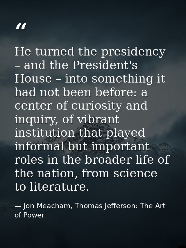 He turned the presidency – and the President's House – into something it had not been before: a center of curiosity and  — Jon Meacham, Thomas Jefferson: The Art of Power