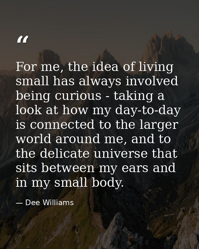 For me, the idea of living small has always involved being curious - taking a look at how my day-to-day is connected to  — Dee Williams