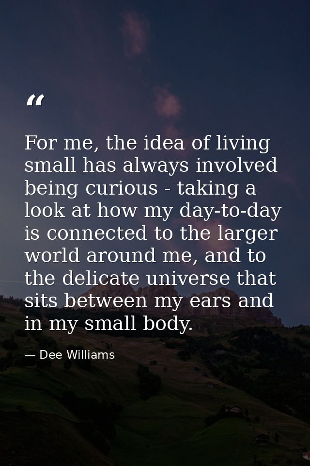 For me, the idea of living small has always involved being curious - taking a look at how my day-to-day is connected to  — Dee Williams