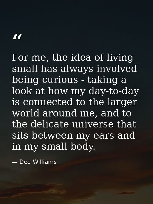 For me, the idea of living small has always involved being curious - taking a look at how my day-to-day is connected to  — Dee Williams