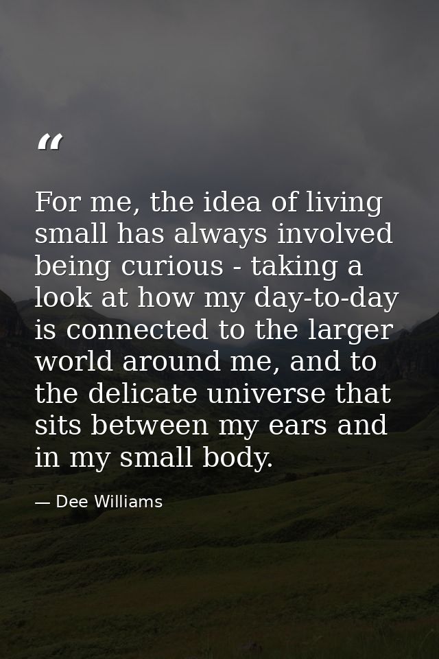 For me, the idea of living small has always involved being curious - taking a look at how my day-to-day is connected to  — Dee Williams