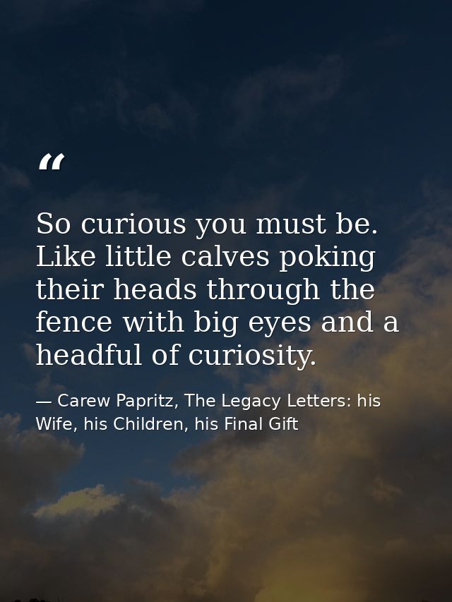 So curious you must be. Like little calves poking their heads through the fence with big eyes and a headful of curiosity — Carew Papritz, The Legacy Letters: his Wife, his Children, his Final Gift