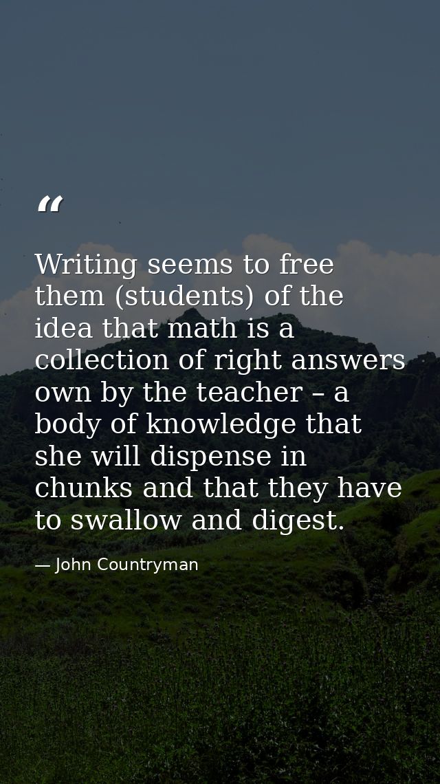 Writing seems to free them (students) of the idea that math is a collection of right answers own by the teacher – a body — John Countryman