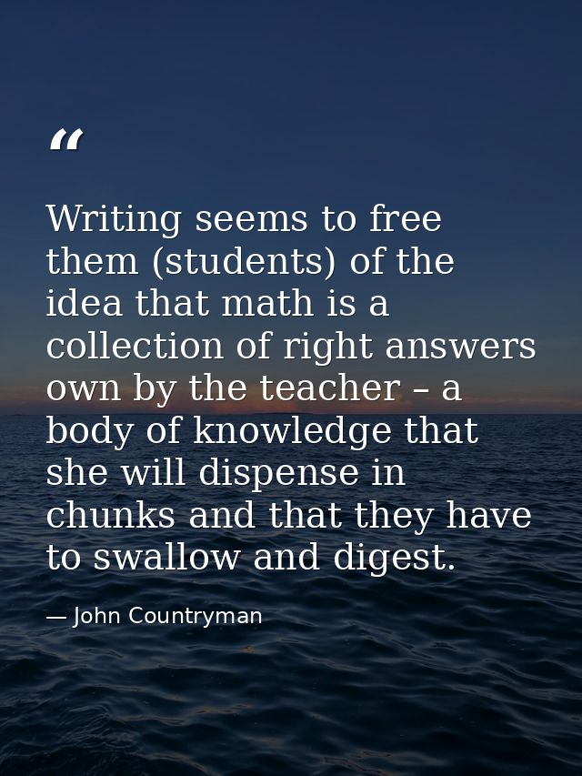 Writing seems to free them (students) of the idea that math is a collection of right answers own by the teacher – a body — John Countryman