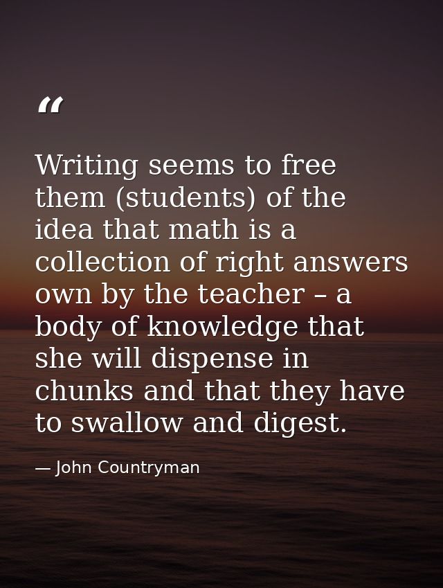 Writing seems to free them (students) of the idea that math is a collection of right answers own by the teacher – a body — John Countryman