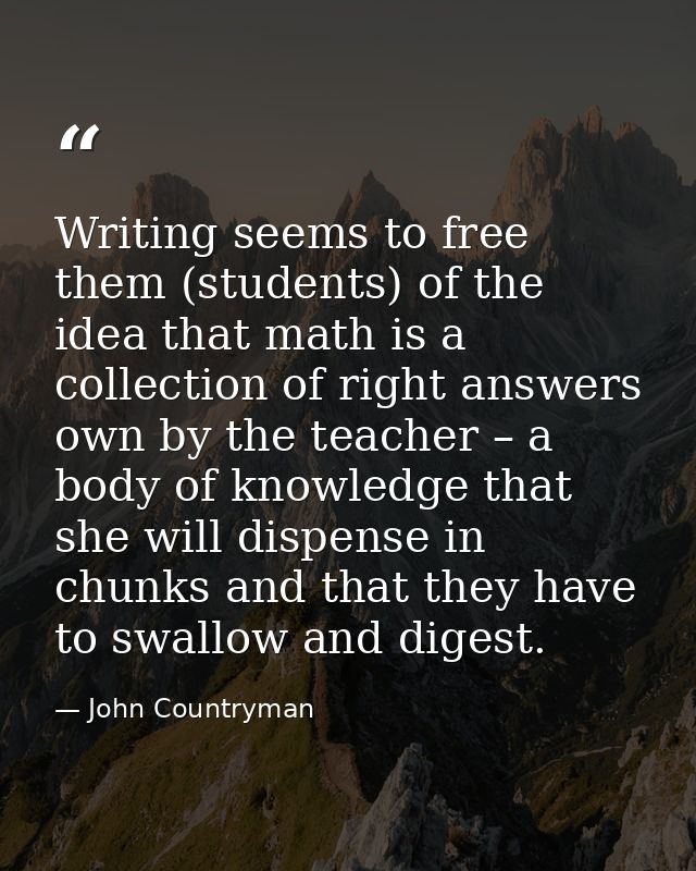 Writing seems to free them (students) of the idea that math is a collection of right answers own by the teacher – a body — John Countryman