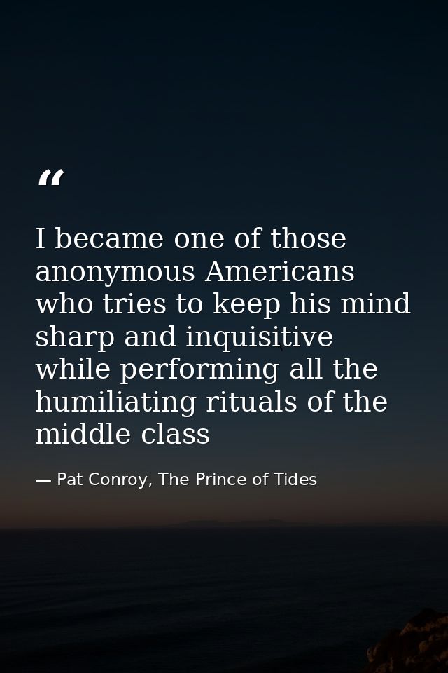 I became one of those anonymous Americans who tries to keep his mind sharp and inquisitive while performing all the humi — Pat Conroy, The Prince of Tides