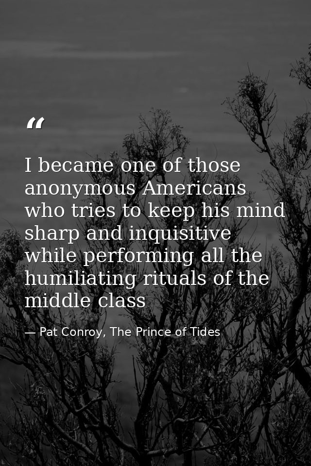 I became one of those anonymous Americans who tries to keep his mind sharp and inquisitive while performing all the humi — Pat Conroy, The Prince of Tides