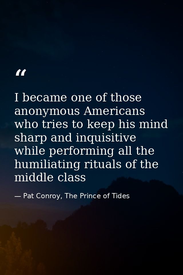 I became one of those anonymous Americans who tries to keep his mind sharp and inquisitive while performing all the humi — Pat Conroy, The Prince of Tides