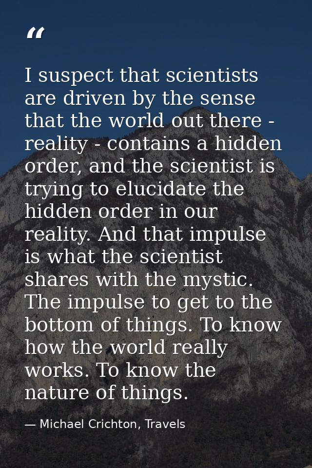 I suspect that scientists are driven by the sense that the world out there - reality - contains a hidden order, and the  — Michael Crichton, Travels