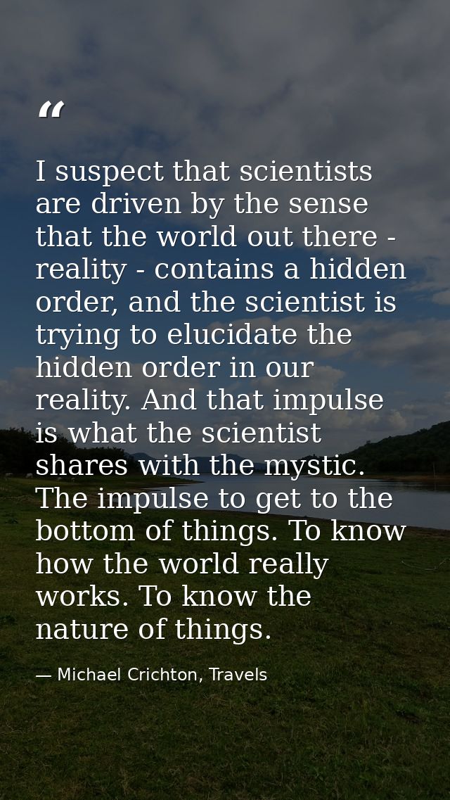 I suspect that scientists are driven by the sense that the world out there - reality - contains a hidden order, and the  — Michael Crichton, Travels