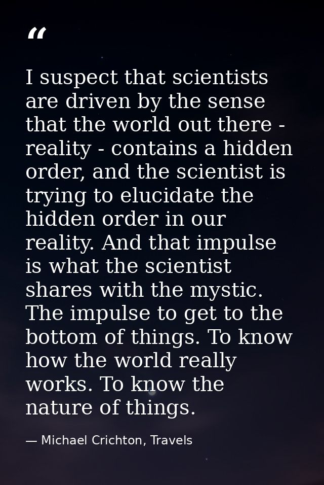 I suspect that scientists are driven by the sense that the world out there - reality - contains a hidden order, and the  — Michael Crichton, Travels