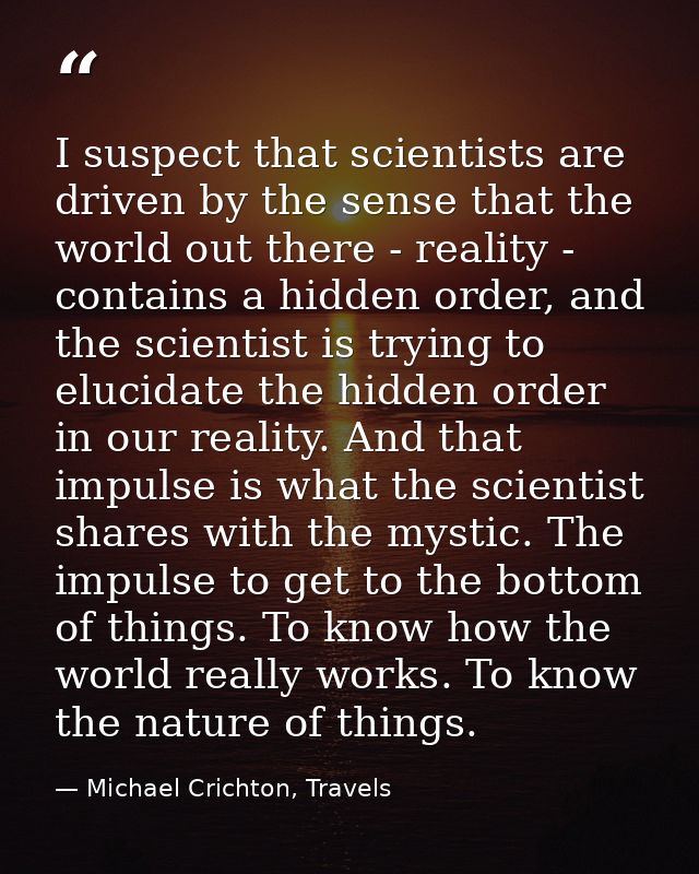 I suspect that scientists are driven by the sense that the world out there - reality - contains a hidden order, and the  — Michael Crichton, Travels