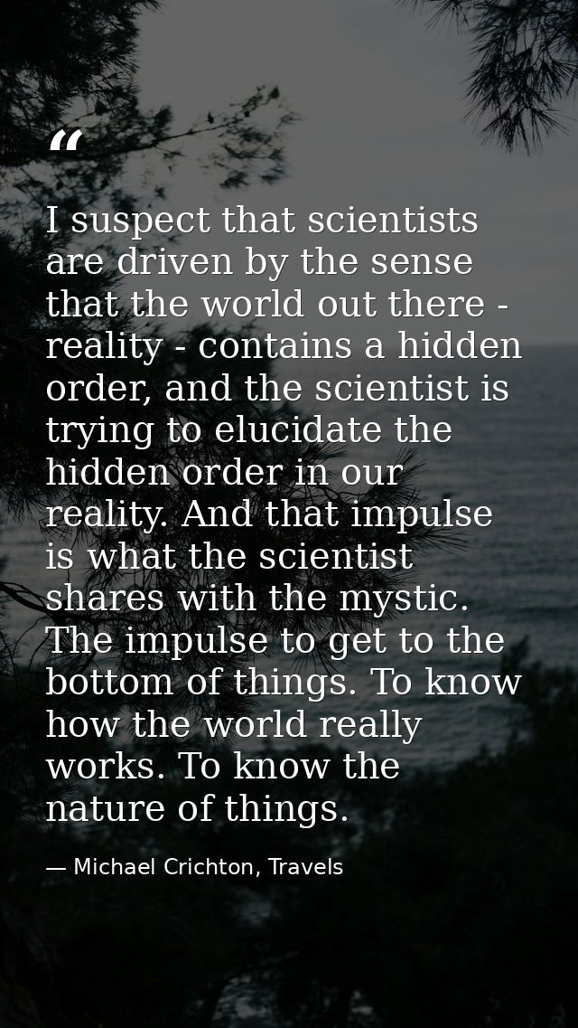 I suspect that scientists are driven by the sense that the world out there - reality - contains a hidden order, and the  — Michael Crichton, Travels