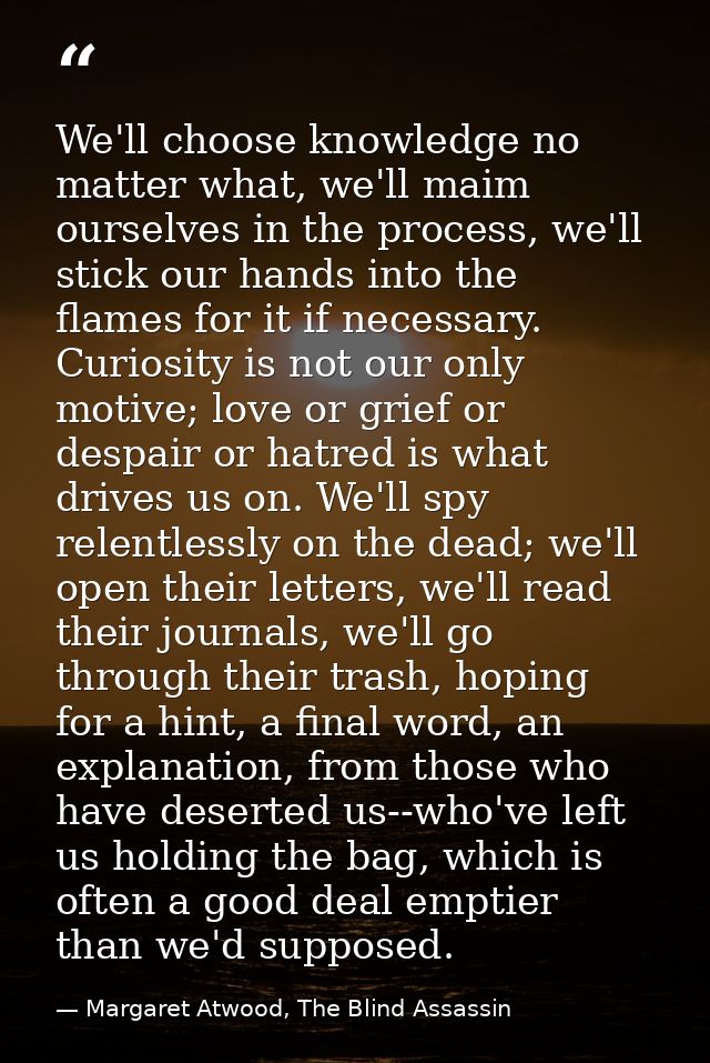 We'll choose knowledge no matter what, we'll maim ourselves in the process, we'll stick our hands into the flames for it — Margaret Atwood, The Blind Assassin