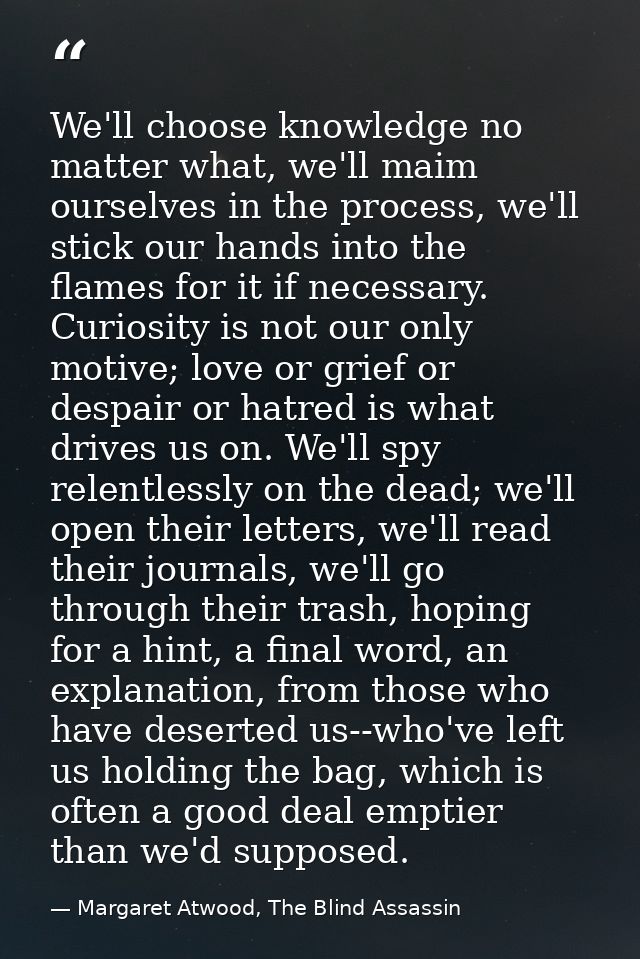 We'll choose knowledge no matter what, we'll maim ourselves in the process, we'll stick our hands into the flames for it — Margaret Atwood, The Blind Assassin