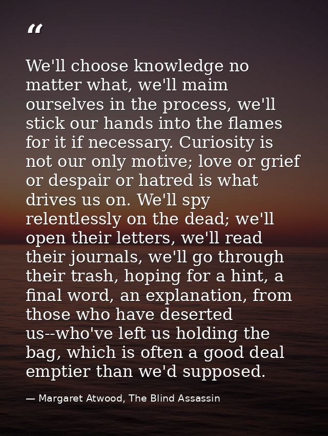 We'll choose knowledge no matter what, we'll maim ourselves in the process, we'll stick our hands into the flames for it — Margaret Atwood, The Blind Assassin