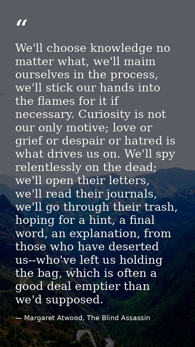 We'll choose knowledge no matter what, we'll maim ourselves in the process, we'll stick our hands into the flames for it — Margaret Atwood, The Blind Assassin